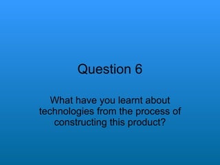 Question 6 What have you learnt about technologies from the process of constructing this product? 