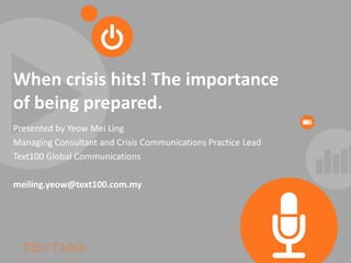 When crisis hits! The importance
of being prepared.
Presented by Yeow Mei Ling
Managing Consultant and Crisis Communications Practice Lead
Text100 Global Communications

meiling.yeow@text100.com.my
 