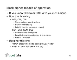 Block cipher modes of operation
• If you know ECB from CBC, give yourself a hand
• Now the following
  – OFB, CFB, CTR
     • Stream cipher constructions
     • Bitwise malleability
     • Fatal if counter or output reused
  – CCM, EAX, GCM, OCB
     • Authenticated encryption
     • Provide integrity protection + encryption
     • Fatal if IV reused
• Decipher this one
  – “TDEA Electronic Code Book (TECB) Mode”
  – Seen in: docs for USB flash key



                                                   13
 
