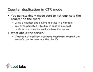 Counter duplication in CTR mode
• You painstakingly made sure to not duplicate the
  counter on the client
  – Using a counter and saving its state in a variable
  – You even persisted it to disk in case of a reboot
     • Or force a renegotiation if you have that option
• What about the server?
  – If using a shared key, you have keystream reuse if the
    server’s counter overlaps the client's




                                                             14
 