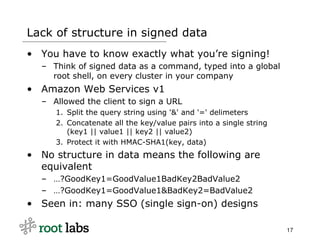 Lack of structure in signed data
• You have to know exactly what you’re signing!
  – Think of signed data as a command, typed into a global
    root shell, on every cluster in your company
• Amazon Web Services v1
  – Allowed the client to sign a URL
     1. Split the query string using '&' and '=' delimeters
     2. Concatenate all the key/value pairs into a single string
        (key1 || value1 || key2 || value2)
     3. Protect it with HMAC-SHA1(key, data)
• No structure in data means the following are
  equivalent
  – …?GoodKey1=GoodValue1BadKey2BadValue2
  – …?GoodKey1=GoodValue1&BadKey2=BadValue2
• Seen in: many SSO (single sign-on) designs

                                                                   17
 