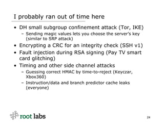 I probably ran out of time here
• DH small subgroup confinement attack (Tor, IKE)
  – Sending magic values lets you choose the server’s key
    (similar to SRP attack)
• Encrypting a CRC for an integrity check (SSH v1)
• Fault injection during RSA signing (Pay TV smart
  card glitching)
• Timing and other side channel attacks
  – Guessing correct HMAC by time-to-reject (Keyczar,
    Xbox360)
  – Instruction/data and branch predictor cache leaks
    (everyone)




                                                            24
 