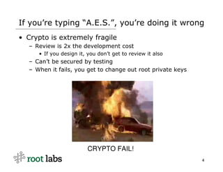 If you’re typing “A.E.S.”, you’re doing it wrong
• Crypto is extremely fragile
  – Review is 2x the development cost
     • If you design it, you don’t get to review it also
  – Can’t be secured by testing
  – When it fails, you get to change out root private keys




                         CRYPTO FAIL!
                                                             4
 