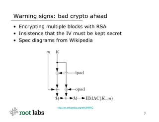 Warning signs: bad crypto ahead
• Encrypting multiple blocks with RSA
• Insistence that the IV must be kept secret
• Spec diagrams from Wikipedia




                 http://en.wikipedia.org/wiki/HMAC

                                                     7
 