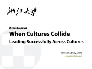 Richard D.Lewis

When Cultures Collide
Leading Successfully Across Cultures

                        Ran Shan & Daisy Zheng
                            www.SinauOnline.com
 
