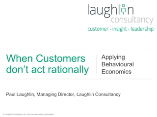 When Customers 
don’t act rationally 
Applying 
Behavioural 
Economics 
Paul Laughlin, Managing Director, Laughlin Consultancy 
© Laughlin Consultancy Ltd, not to be used without permission. 
 