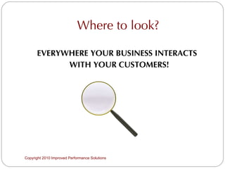 Where to look? EVERYWHERE YOUR BUSINESS INTERACTS  WITH YOUR CUSTOMERS! Copyright 2010 Improved Performance Solutions  