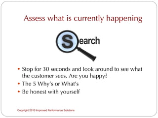 Assess what is currently happening Stop for 30 seconds and look around to see what the customer sees. Are you happy? The 5 Why’s or What’s Be honest with yourself Copyright 2010 Improved Performance Solutions  