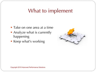 What to implement Take on one area at a time Analyze what is currently happening Keep what’s working Copyright 2010 Improved Performance Solutions  