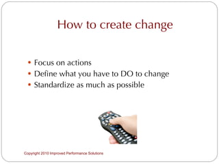 How to create change Focus on actions Define what you have to DO to change Standardize as much as possible Copyright 2010 Improved Performance Solutions  