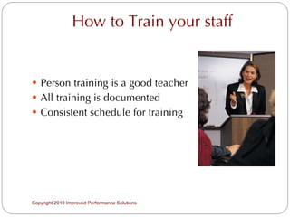 How to Train your staff Person training is a good teacher All training is documented Consistent schedule for training Copyright 2010 Improved Performance Solutions  