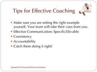 Tips for Effective Coaching Make sure you are setting the right example yourself. Your team will take their cues from you. Effective Communication: Specific/Do-able Consistency Accountability Catch them doing it right! Copyright 2010 Improved Performance Solutions  