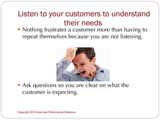 Listen to your customers to understand their needs  Nothing frustrates a customer more than having to repeat themselves because you are not listening. Ask questions so you are clear on what the customer is expecting.  Copyright 2010 Improved Performance Solutions  
