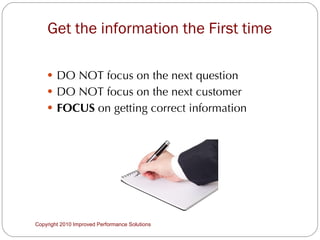 Get the information the First time  DO NOT focus on the next question DO NOT focus on the next customer FOCUS  on getting correct information Copyright 2010 Improved Performance Solutions  
