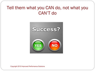 Tell them what you CAN do, not what you CAN’T do Copyright 2010 Improved Performance Solutions  