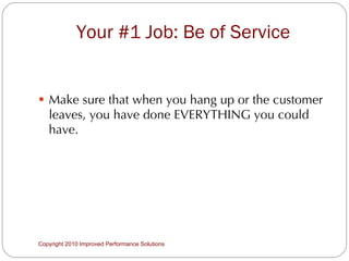 Your #1 Job: Be of Service Make sure that when you hang up or the customer leaves, you have done EVERYTHING you could have. Copyright 2010 Improved Performance Solutions  