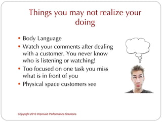 Things you may not realize your doing Body Language Watch your comments after dealing with a customer. You never know who is listening or watching!  Too focused on one task you miss what is in front of you Physical space customers see Copyright 2010 Improved Performance Solutions  