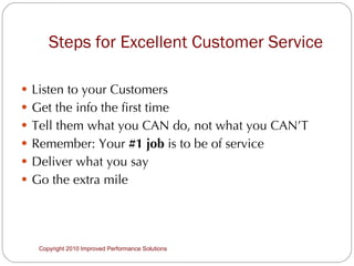Steps for Excellent Customer Service Listen to your Customers Get the info the first time  Tell them what you CAN do, not what you CAN’T Remember: Your  #1 job  is to be of service Deliver what you say Go the extra mile  Copyright 2010 Improved Performance Solutions  