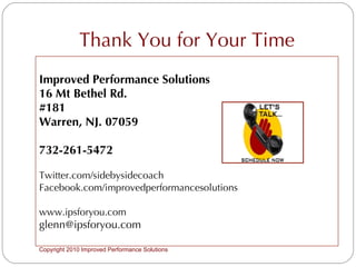 Thank You for Your Time Improved Performance Solutions 16 Mt Bethel Rd. #181 Warren, NJ. 07059 732-261-5472 Twitter.com/sidebysidecoach Facebook.com/improvedperformancesolutions www.ipsforyou.com [email_address] Copyright 2010 Improved Performance Solutions  