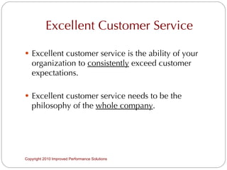 Excellent Customer Service Excellent customer service is the ability of your organization to  consistently  exceed customer expectations. Excellent customer service needs to be the philosophy of the  whole company . Copyright 2010 Improved Performance Solutions  
