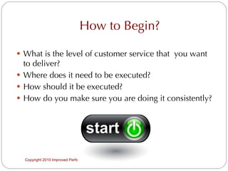 How to Begin? What is the level of customer service that  you want to deliver? Where does it need to be executed? How should it be executed? How do you make sure you are doing it consistently? Copyright 2010 Improved Performance Solutions  