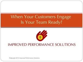 IMPROVED PERFORMANCE SOLUTIONS When Your Customers Engage  Is Your Team Ready? Cop yright 2010 Improved Performance Solutions  