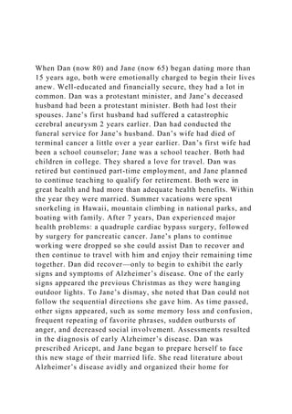 When Dan (now 80) and Jane (now 65) began dating more than
15 years ago, both were emotionally charged to begin their lives
anew. Well-educated and financially secure, they had a lot in
common. Dan was a protestant minister, and Jane’s deceased
husband had been a protestant minister. Both had lost their
spouses. Jane’s first husband had suffered a catastrophic
cerebral aneurysm 2 years earlier. Dan had conducted the
funeral service for Jane’s husband. Dan’s wife had died of
terminal cancer a little over a year earlier. Dan’s first wife had
been a school counselor; Jane was a school teacher. Both had
children in college. They shared a love for travel. Dan was
retired but continued part-time employment, and Jane planned
to continue teaching to qualify for retirement. Both were in
great health and had more than adequate health benefits. Within
the year they were married. Summer vacations were spent
snorkeling in Hawaii, mountain climbing in national parks, and
boating with family. After 7 years, Dan experienced major
health problems: a quadruple cardiac bypass surgery, followed
by surgery for pancreatic cancer. Jane’s plans to continue
working were dropped so she could assist Dan to recover and
then continue to travel with him and enjoy their remaining time
together. Dan did recover—only to begin to exhibit the early
signs and symptoms of Alzheimer’s disease. One of the early
signs appeared the previous Christmas as they were hanging
outdoor lights. To Jane’s dismay, she noted that Dan could not
follow the sequential directions she gave him. As time passed,
other signs appeared, such as some memory loss and confusion,
frequent repeating of favorite phrases, sudden outbursts of
anger, and decreased social involvement. Assessments resulted
in the diagnosis of early Alzheimer’s disease. Dan was
prescribed Aricept, and Jane began to prepare herself to face
this new stage of their married life. She read literature about
Alzheimer’s disease avidly and organized their home for
 
