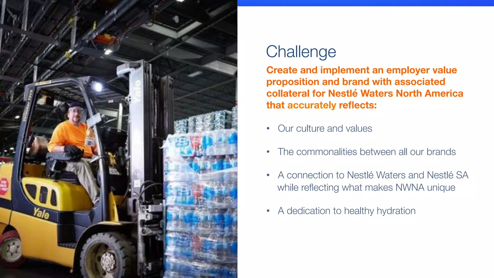 Create and implement an employer value
proposition and brand with associated
collateral for Nestlé Waters North America 
that accurately reﬂects:

•  Our culture and values"

•  The commonalities between all our brands"

•  A connection to Nestlé Waters and Nestlé SA
while reﬂecting what makes NWNA unique
•  A dedication to healthy hydration
Challenge
 
