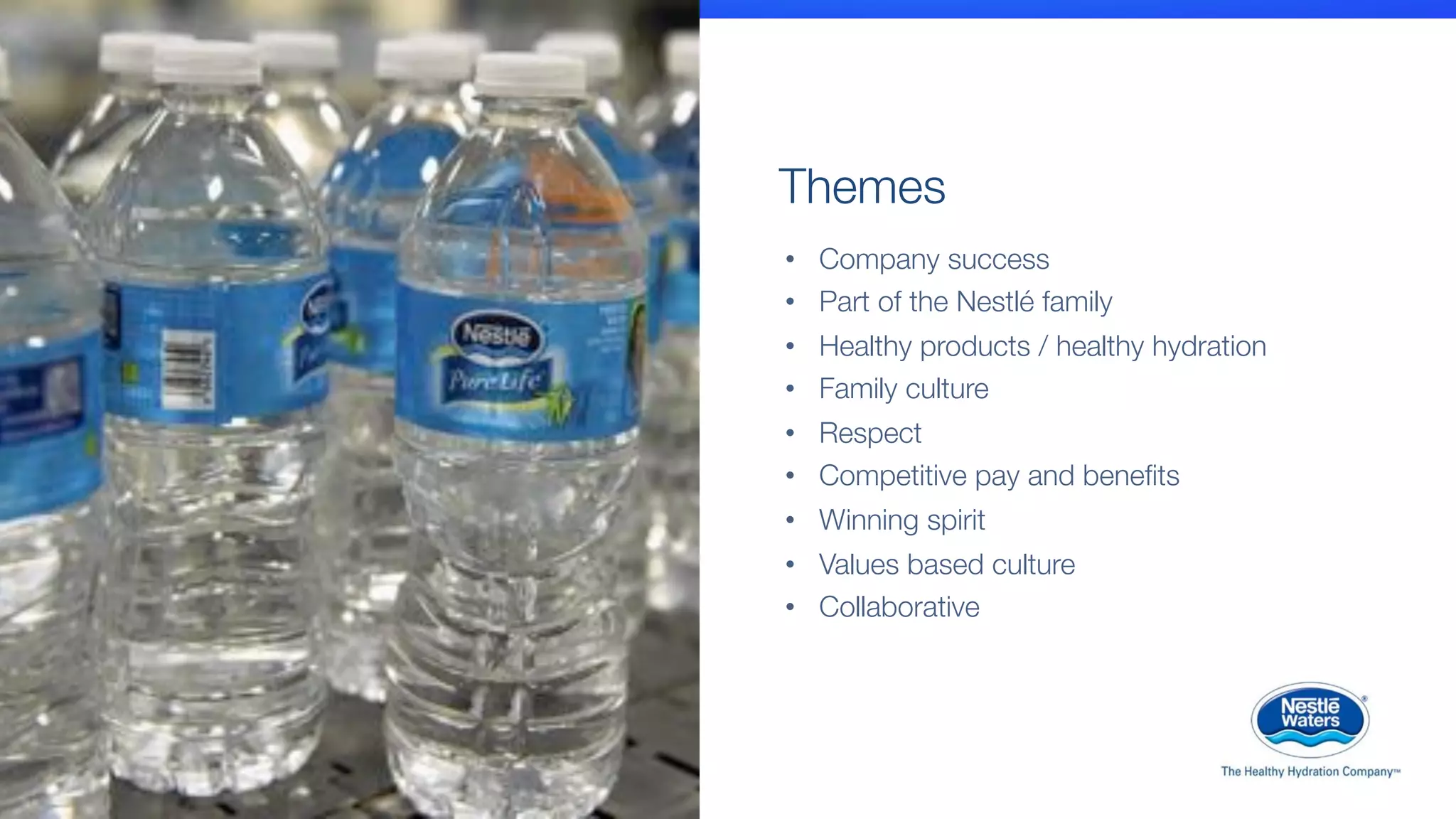 •  Company success
•  Part of the Nestlé family
•  Healthy products / healthy hydration
•  Family culture
•  Respect
•  Competitive pay and beneﬁts
•  Winning spirit
•  Values based culture
•  Collaborative
Themes
 