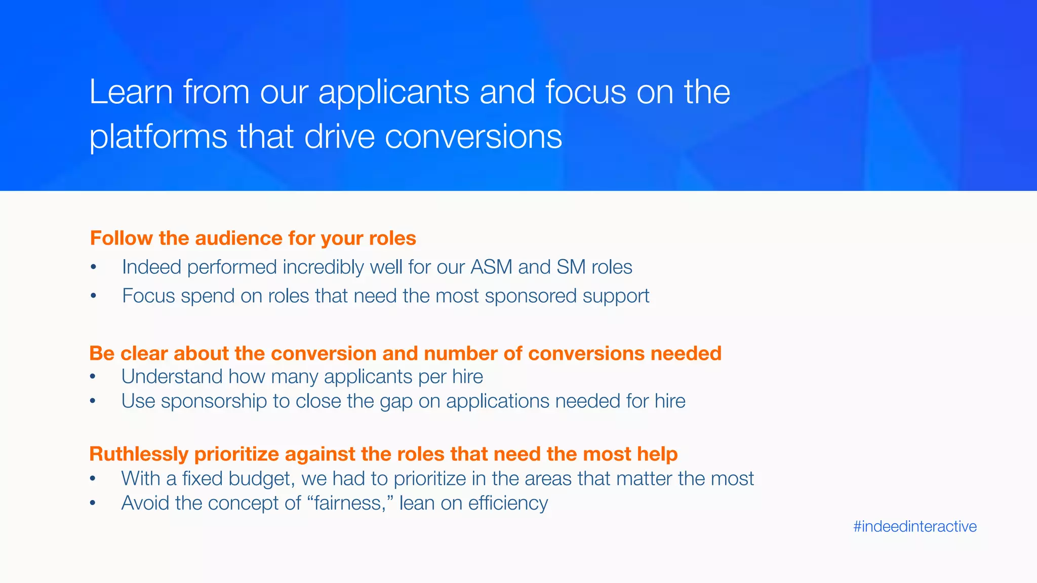 #indeedinteractive
Learn from our applicants and focus on the 
platforms that drive conversions 
Follow the audience for your roles
•  Indeed performed incredibly well for our ASM and SM roles
•  Focus spend on roles that need the most sponsored support
Be clear about the conversion and number of conversions needed
•  Understand how many applicants per hire
•  Use sponsorship to close the gap on applications needed for hire

Ruthlessly prioritize against the roles that need the most help
•  With a ﬁxed budget, we had to prioritize in the areas that matter the most
•  Avoid the concept of “fairness,” lean on efﬁciency 
 