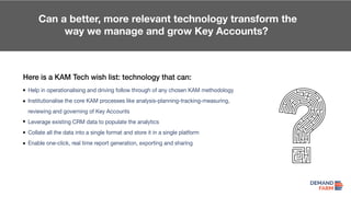 Can a better, more relevant technology transform the
way we manage and grow Key Accounts?
Here is a KAM Tech wish list: technology that can:
Help in operationalising and driving follow through of any chosen KAM methodology
Institutionalise the core KAM processes like analysis-planning-tracking-measuring,
reviewing and governing of Key Accounts
Leverage existing CRM data to populate the analytics
Collate all the data into a single format and store it in a single platform
Enable one-click, real time report generation, exporting and sharing
 