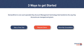Take a Free Trial Request Demo Book My Consultation
3 Ways to get Started
DemandFarm is one such specialist Key Account Management technology that transforms the way Key
Accounts are managed and grown.
 