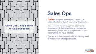 Sales Ops
DATA is the pivot around which Sales Ops
adds value to the Sales& Marketing Organisation.
Key Accounts have moved from opportunity
management to building strategic partnerships
and creating value. Intel is indispensable to spot
opportunities for value creation.
Enables both functions with all the intel they need
to make critical strategic decisions.
Sales Ops - The Secret
to Sales Success
 