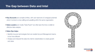 Key Accounts are complex entities, with vast reservoirs of untapped potential
when it comes to cross selling and upselling within the same organisation.
Identify & source technologies that can enable Account Management teams
to be more efficient
Analyse and interpret the data into intel for stakeholders to create growth
and value
Sales Ops helps:
Sales Leaders are mostly “Data Fluent” but often lack the time or skills for
effective data analysis.
The Gap between Data and Intel
 