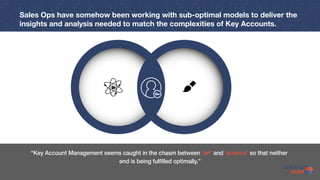 “Key Account Management seems caught in the chasm between ‘art’ and ‘science’ so that neither
end is being fulfilled optimally.”
Sales Ops have somehow been working with sub-optimal models to deliver the
insights and analysis needed to match the complexities of Key Accounts.
 