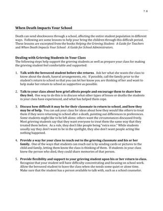 7. B
When Death Impacts Your School
Death can send shockwaves through a school, affecting the entire student population in different
ways. Following are some lessons to help your bring the children through this difficult period.
These lessons are excerpted from the books Helping the Grieving Student: A Guide for Teachers
and When Death Impacts Your School: A Guide for School Administrators.
Dealing with Grieving Students in Your Class
The following steps help support the grieving students as well as prepare your class for making
the grieving student feel comfortable and supported:
1. Talk with the bereaved student before she returns. Ask her what she wants the class to
know about the death, funeral arrangements, etc. If possible, call the family prior to the
student’s return to school so that you can let her know you are thinking of her and want to
help make her return to school as supportive as possible.
2. Talk to your class about how grief affects people and encourage them to share how
they feel. One way to do this is to discuss what other types of losses or deaths the students
in your class have experienced, and what has helped them cope.
3. Discuss how difficult it may be for their classmate to return to school, and how they
may be of help. You can ask your class for ideas about how they would like others to treat
them if they were returning to school after a death, pointing out differences in preferences.
Some students might like to be left alone; others want the circumstances discussed freely.
Most grieving students say that they want everyone to treat them the same way that they
treated them before. As a rule, they don’t like people being “extra nice.” While students
usually say they don’t want to be in the spotlight, they also don’t want people acting like
nothing happened.
4. Provide a way for your class to reach out to the grieving classmate and his or her
family. One of the ways that students can reach out is by sending cards or pictures to the
child and family, letting them know the class is thinking of them. If students in your class
knew the person who died, they could share memories of that person.
5. Provide flexibility and support to your grieving student upon his or her return to class.
Recognize that your student will have difficulty concentrating and focusing on school work.
Allow the bereaved student to leave the class when she needs some quiet or alone time.
Make sure that the student has a person available to talk with, such as a school counselor.
 