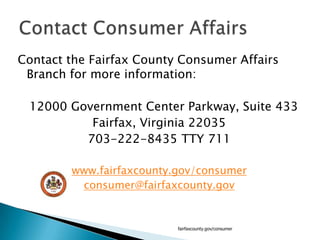 Contact the Fairfax County Consumer Affairs Branch for more information:	12000 Government Center Parkway, Suite 433Fairfax, Virginia 22035703-222-8435 TTY 711www.fairfaxcounty.gov/consumerconsumer@fairfaxcounty.govfairfaxcounty.gov/consumerContact Consumer Affairs