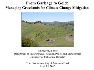 From Garbage to Gold:
Managing Grasslands for Climate Change Mitigation
Whendee L. Silver
Department of Environmental Science, Policy, and Management
University of California, Berkeley
True Cost Accounting of American Food
April 15, 2016
 