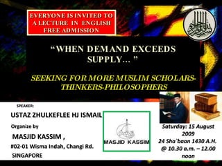 “ WHEN DEMAND EXCEEDS SUPPLY… ” SEEKING FOR MORE MUSLIM SCHOLARS-THINKERS-PHILOSOPHERS SPEAKER: USTAZ ZHULKEFLEE HJ ISMAIL Organize by   MASJID KASSIM ,  #02-01 Wisma Indah, Changi Rd. SINGAPORE EVERYONE IS INVITED TO A LECTURE  IN  ENGLISH FREE ADMISSION Saturday: 15 August 2009 24 Sha`baan 1430 A.H.  @ 10.30 a.m. – 12.00 noon 