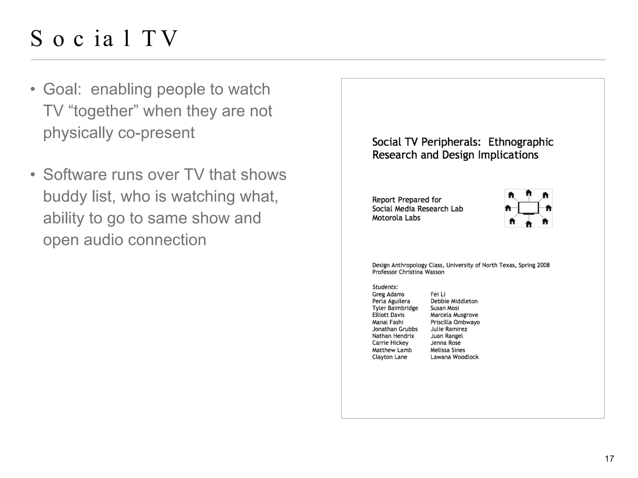Social TV Goal:  enabling people to watch TV “together” when they are not physically co-present Software runs over TV that shows buddy list, who is watching what, ability to go to same show and open audio connection 