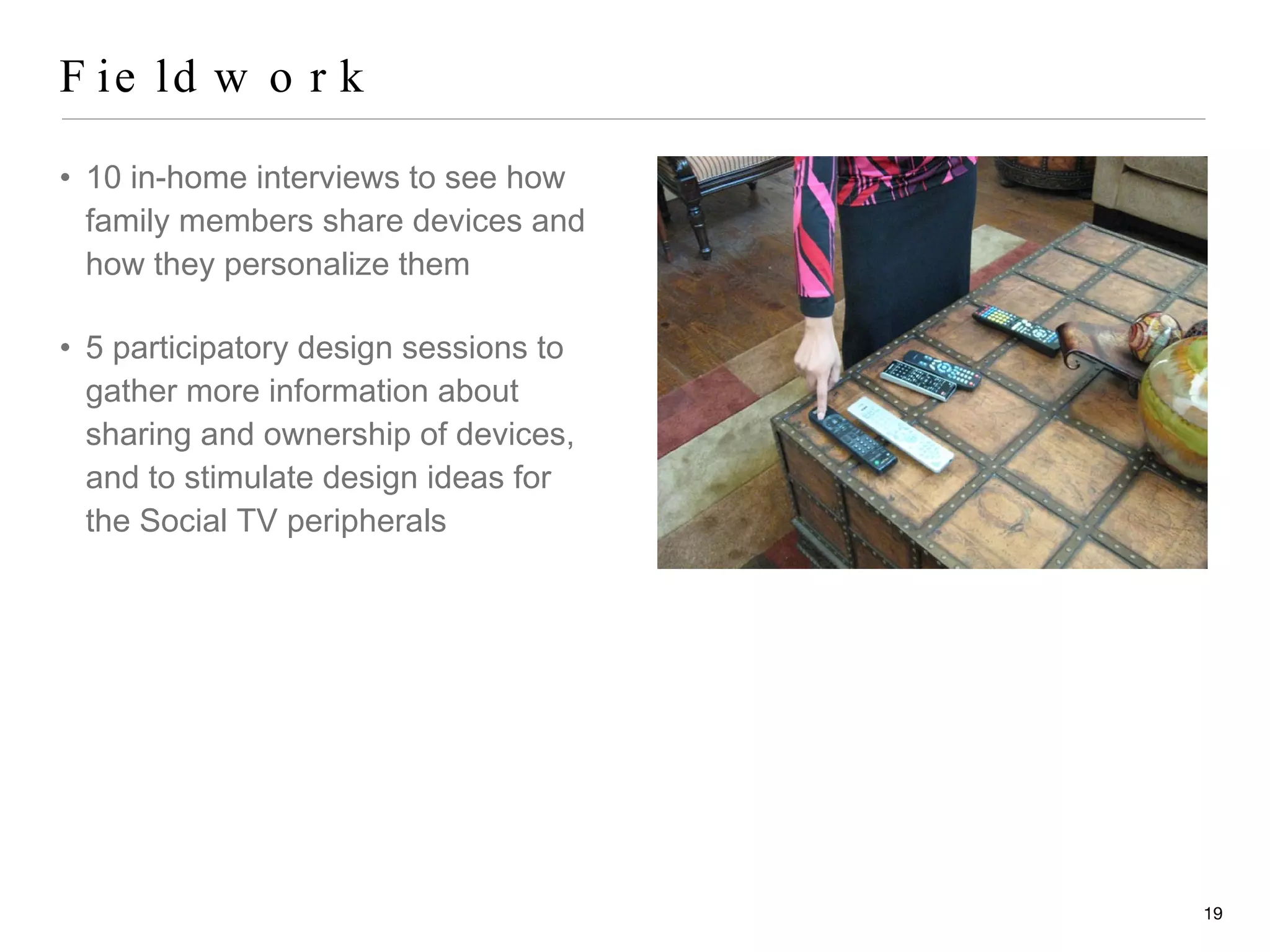 Fieldwork 10 in-home interviews to see how family members share devices and how they personalize them 5 participatory design sessions to gather more information about sharing and ownership of devices, and to stimulate design ideas for the Social TV peripherals 