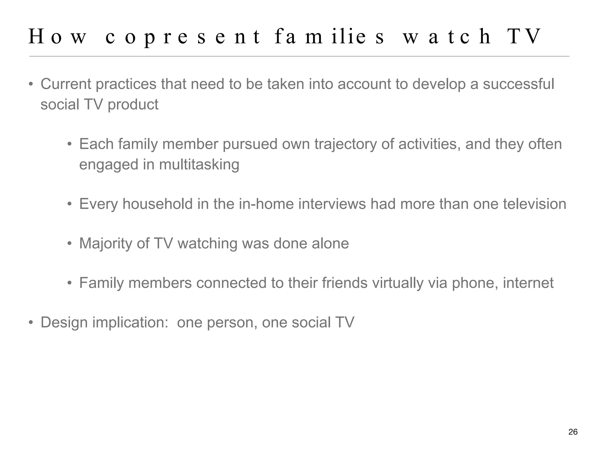 How copresent families watch TV Current practices that need to be taken into account to develop a successful social TV product Each family member pursued own trajectory of activities, and they often engaged in multitasking Every household in the in-home interviews had more than one television Majority of TV watching was done alone Family members connected to their friends virtually via phone, internet Design implication:  one person, one social TV 