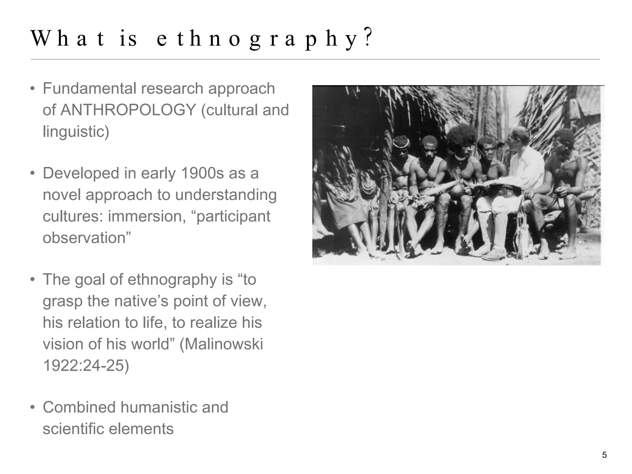 What is ethnography? Fundamental research approach of ANTHROPOLOGY (cultural and linguistic) Developed in early 1900s as a novel approach to understanding cultures: immersion, “participant observation” The goal of ethnography is “to grasp the native’s point of view, his relation to life, to realize his vision of his world” (Malinowski 1922:24-25) Combined humanistic and scientific elements 