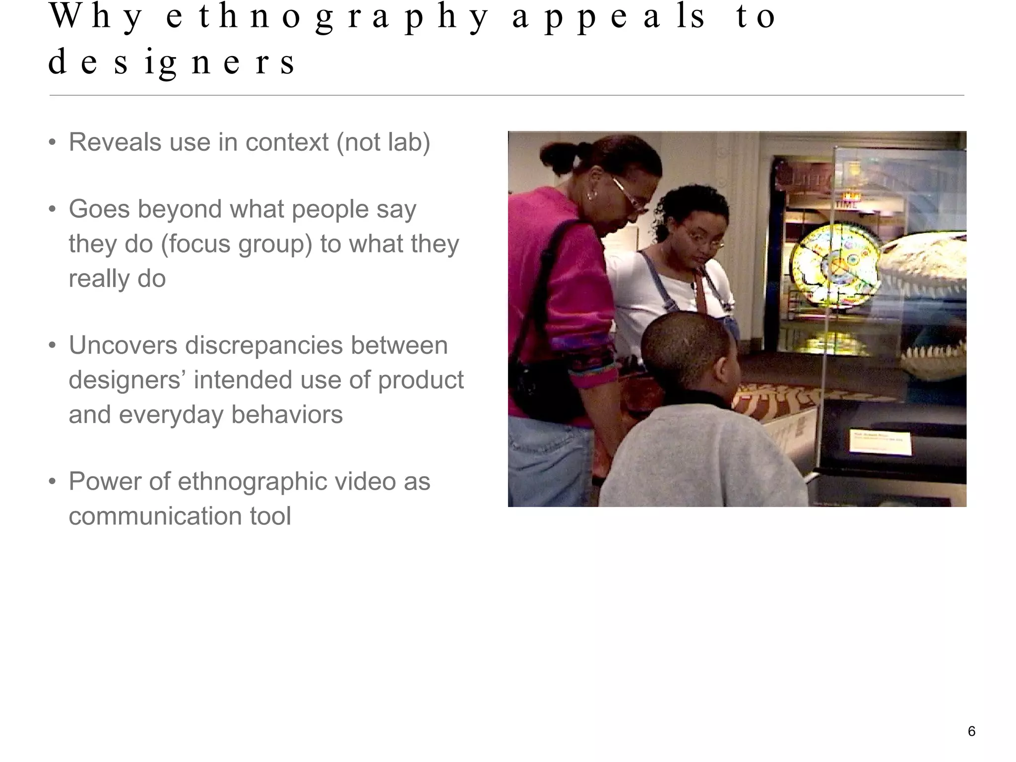 Why ethnography appeals to designers Reveals use in context (not lab) Goes beyond what people say they do (focus group) to what they really do Uncovers discrepancies between designers’ intended use of product and everyday behaviors Power of ethnographic video as communication tool 