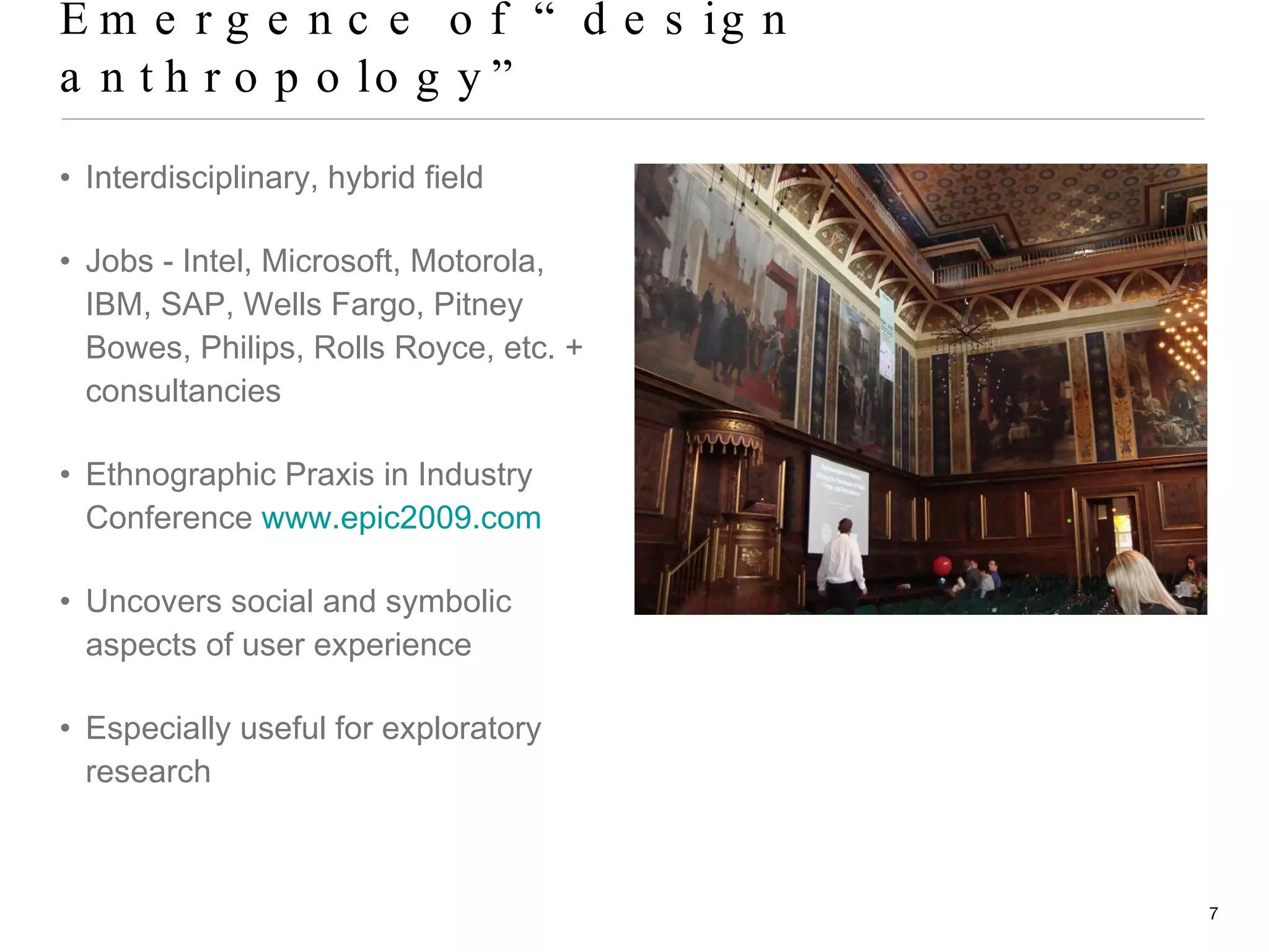 Emergence of “design anthropology” Interdisciplinary, hybrid field Jobs - Intel, Microsoft, Motorola, IBM, SAP, Wells Fargo, Pitney Bowes, Philips, Rolls Royce, etc. + consultancies Ethnographic Praxis in Industry Conference  www.epic2009.com   Uncovers social and symbolic aspects of user experience Especially useful for exploratory research 