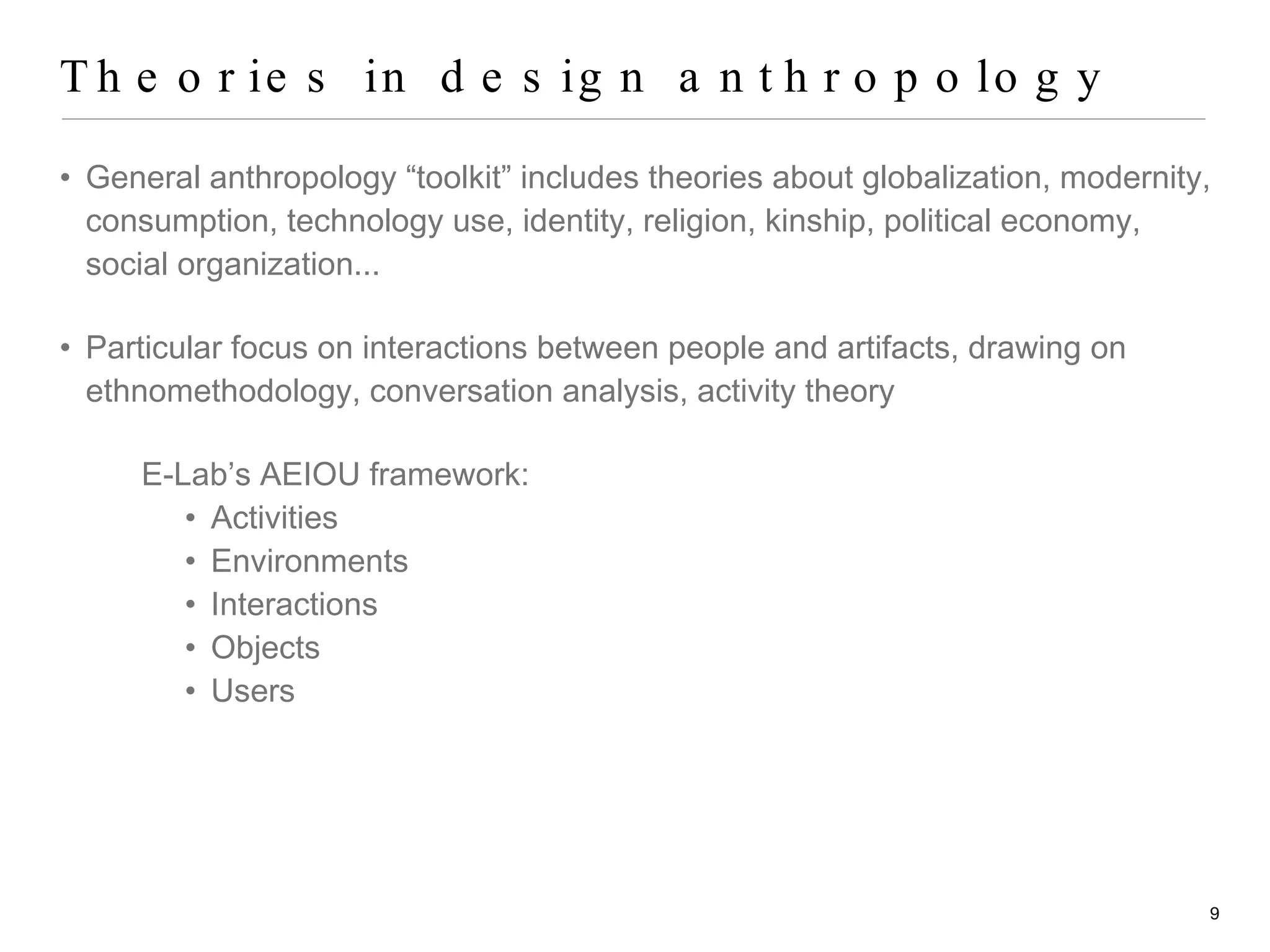 Theories in design anthropology General anthropology “toolkit” includes theories about globalization, modernity, consumption, technology use, identity, religion, kinship, political economy, social organization... Particular focus on interactions between people and artifacts, drawing on  ethnomethodology, conversation analysis, activity theory E-Lab’s AEIOU framework: Activities Environments Interactions Objects Users 