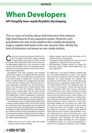 DEFENCE



      When Developers
      API Simplify User-mode Rootkits Developing



      This is a series of articles about shell extensions that enhance
      high-level features of any operation system. However, such
      possibilities not only enrich platform but simplify developing
      trojans, exploits that leads to the new security holes. Mostly this
      kind of extensions are known as user-mode rootkits.



      C
                ybercrime is becoming a growing threat to soci-        •	 Mobile malware uses the same techniques as PC
                ety. The thefts of information, website crashing          malware to infect mobile devices.
                or manipulating online payment traffic are also        •	 The greatest mobile malware risk comes from rapid
      increasing. Many organizations offer various services in            proliferation of applications from app stores.
      the battle against digital crime, such as network or data        •	 RIM BlackBerry, Google Android, and Apple iOS
      monitors and extractions tools. It is interesting mainly to         operating systems suffer predominantly from spy-
      authorities and financial institutions, but they are acces-         ware applications
      sible to every organization.
         Smartphones have been equipped with operating                 It’s totally right. If you want to distribute malware take
      systems that compare in complexity with those on desk-           the most popular application or game, most popular
      top computers. This trend makes them vulnerable to lot           device what you are going to infect and place malware
      of the same threats as desktop OS. The past several              application into „warez”-storage. For example, take
      years of mobile malware are no longer only in the theo-          any game for Android/iOS, that is not free (like angry
      ry. There has been malware, loss, theft, data communi-           birds) and place a supposedly cracked version on the
      cation interception, exploitation, etc. This has been be-        non-official android market. The application does not
      cause of the decreasing cost of mobile devices which             even need to be the game. To prove this idea let’s go
      allowed them to enrich the software interfaces that              back to November 2010 when security researchers
      allows users to interact better with the cyber and the           Jon Oberheide and Zach Lanier unveiled an Android
      physical worlds. For example, mobile devices are often           exploit at an Intel security conference in Oregon. They
      pre-installed with a number of applications, including cli-      showed that the Android security model include a se-
      ents for location-based services and general-purpose             curity flaw that allows an application to invisibly down-
      web browsers used forchatting and social networking.             load additional exe-applications, known as APK files,
         The increasing number of mobile-related exploits tends        without requiring the user’s permissions. Their proof-
      to impact security breaches which have put the industry          of-concept malware did not contain any actual mali-
      at a critical point. That’s the greatest risk to all mobile OS   cious code; it simply portrayed itself as bonus levels
      moving to involve the rapid development, and distribution        for Angry Birds that, once installed, would open up
      throughout so-called app markets While most of applica-          more levels for the player. In reality, nothing related to
      tion markets provide an ideal transportation mechanism           Angry Birds was ever included in the application. How-
      for the delivery of malicious software to the heart ofindus-     ever, Oberheide and Lanier proved that users could
      try’s networks. According to Juniper Networks the follow-        be tricked into downloading this application, and that
      ing mobile malware take place:                                   the application could download and install addition-
                                                                       al applications without prompting the user to approve
      •	 Mobile device and OS market share and mobile                  the additional installs, or to verify and agreement re-
         malware infection rates are linked                            quired for the background applications to be installed.



124                                                                                                                      01/2012
 
