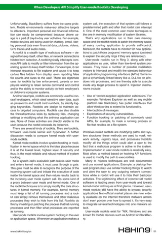 When Developers API Simplify User-mode Rootkits Developing



Unfortunately, BlackBerry suffers from the same prob-         system call, the execution of that system call follows a
lem. Mobile environments makevery attractive targets          predetermined path and after that rootkit can intercept
to attackers. Important personal and financial informa-       it. One of the most common user mode techniques is
tion can easily be compromised because phone us-              the one in memory modification of system libraries.
age is a part of day-to-day user activities. For example,        That’s why applications run in their own memory
mobile devices are being used for chatting, email, stor-      space and the rootkit needs to patch the memory space
ing personal data even financial data, pictures, videos,      of every running application to provide self-control.
GPS tracks and audio notes.                                   Moreover, the rootkits have to monitor for new applica-
   A rootkit is a stealth type of malicious software – de-    tions to patch those programs’ memory space too (need
signed to keep itself, other files, or network connections    to explain the security rings if they are referenced).
hidden from detection. A rootkit typically intercepts com-       User-mode rootkits run in Ring 3, along with other
mon API calls to modify or filter information from the op-    applications as user, rather than low-level system pro-
erating system to keep itself hidden. For example, it can     cesses. They have a number of possible installation
intercept requests to file explorer and cause it to keep      vectors to intercept and modify the standard behaviour
certain files hidden from display, even reporting false       of application programming interfaces (APIs). Some in-
file counts and sizes to the user. There are legitimate       ject a dynamically-linked library like a. DLL file on Win-
uses for rootkits by law enforcement, parents or em-          dows into processes, and are thereby able to execute
ployers wishing to retain remote command and control          inside any target process to spoof it. Injection mecha-
and/or the ability to monitor activity on their employee’s    nisms include:
or children’s computer systems.
   Another example, rootkits are commonly used to con-        •	 Use of vendor-supplied application extensions. For
ceal keyloggers, which steal sensitive user data, such           example, Windows Explorer as well as any mobile
as passwords and credit card numbers, by silently log-           platform like BlackBerry has public interfaces that
ging keystrokes. Rootkits are design to maintain ac-             allow third parties to extend its functionality.
cess to targeted computers. Rootkits can also disable         •	 Interception of messages.
the firewall/antivirus tools by replacing files, changing     •	 Exploitation of security vulnerabilities.
settings or modifying what the antivirus application can      •	 Function hooking or patching of commonly used
see. None of these activities are directly visible to the        APIs, for example, to mask a running process or
user because the rootkit conceals its presence.                  file that resides on a file system.
   There are several kinds of rootkits. They are bootkits,
firmware user-mode kernel and hypervisor. A further           Windows-based rootkits are modifying paths and sys-
discussion needs to compare kernel mode with user-            tem structures these methods are used to mask net-
mode rootkits.                                                work activity, registry keys, and processes Rootkits
   Kernel mode rootkits involve system hooking or modi-       modify all the things which could alert a user to the
fication in kernel space which is the ideal place because     fact that a malicious program is active in the system.
it is at the lowest level, highest level of security and      Implementation in user mode rootkits is relatively easy.
thus, is the most reliable and robust method of system        Most often, a method based on hooking API functions
hooking.                                                      is used to modify the path to executables.
   As a system call’s execution path leaves user mode            Many of rootkits techniques are well documented
and enters kernel mode, it must pass through a gate.          and use normal applications. Example: a desktop fire-
This gate must be able to recognize the purpose of the        wall program may use similar hooking things to watch
incoming system call and initiate the execution of code       and alert the user to any outgoing network connec-
inside the kernel space and then return results back to       tions while a rootkit will use it to hide their backdoor
the incoming user mode system call. It’s some kind of         activities. The legitimizing effect of commercial rootkit
a proxy between user mode and kernel mode. One of             software is leading away from user-mode and toward
the rootkit techniques is to simply modify the data struc-    kernel-mode techniques at first glance. However, user-
tures in kernel memory. For example, kernel memory            mode rootkits still have the ability to bypass security
must keep a list of all running processes and a root-         applications Non-official market places are now wide-
kit can simply remove themselves and other malicious          ly available on the Internet therefore malware writers
processes they wish to hide from this list. Rootkits do       don’t even ponder over how to spread it. It’s very easy
this by inserting or patching the process that list running   to integrate several technologies into one malware at-
processes and then filter what processes are reported         tack.
as running.                                                      User-mode rootkits exist for *NIX, Windows and are
   User mode rootkits involve system hooking in the user      known for mobile devices such as Android or BlackBer-
or application space. Whenever an application makes a         ry.



www.hakin9.org/en                                                                                                          125
 