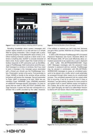 DEFENCE




      Figure 7. Screen-capture of device-unlocking while PC-syncing   Figure 9. Attacking BlackBerry Device Manager

         Recalling knowledge about system messages and                if the editbox is masked you can’t copy text, because
      system object answers to us that edit box is a simple           you get a NULL-pointer. Well then do unmask, copy and
      field for typing characters ~32k in length with a pass-         mask again.
      wordchar property. It has default #0 value or NULL or 0.          In 2003 a MS Windows PostMessage API Unmasked
      Other masking character could be a black circle or as-          Password Weakness was found. Declared affects for
      terisk or anything else. 0x25CF is unicode character of         MS Windows 2000, XP and could effectively allow un-
      black circle. Every system object like modal window or          masked passwords to be copied into a user’s clipboard
      textbox responds to API subroutine such as SendMes-             or other buffer. EM_SETPASSWORDCHAR (Type
      sage or PostMessage. Both subroutines send the spec-            UINT, Message) messages sets the password mask
      ified message to a window or windows. But if you need           character in password edit box controls. PostMessage
      to post a message in the message queue associated               may be abused in combination with EM_SETPASS-
      with a thread you should use the PostMessage func-              WORDCHAR messages to cause an unmasked pass-
      tion. Parameters’ syntax is the same. First parameter is        word to be placed into a buffer which could potentially
      (Type: HWND) a handle to the window whose window                be accessed through other means by an unauthorized
      procedure will receive the message. Second parameter            process. The unmasked password can be copied while
      is (Type: UINT) a message to be sent. Other two pa-             this is occurring. If we try to use this code in Vista or
      rameters (Type: WPARAM, Type: LPARAM) represent                 Windows 7 we get nothing, because it’s more correct to
      an additional message-specific information. It’s easy to        set system hook in owner address space via loading a
      guess that we need in WM_GETTEXT (0x000D) mes-                  DLL-Cather. But at this rate you should know OS ver-
      sage because it copies the text that corresponds to a           sion, right? Roughly, we need a so called Major Version
      window into a buffer provided by the caller. However,           to distinct XP and Seven. Most of this repeats previous




      Figure 8. Screen of BlackBerry Wallet                           Figure 10. Attacking BlackBerry Desktop Software



128                                                                                                                      01/2012
 
