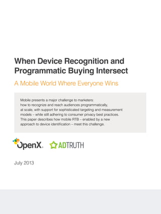 ®
When Device Recognition and
Programmatic Buying Intersect
A Mobile World Where Everyone Wins
July 2013
Mobile presents a major challenge to marketers:
how to recognize and reach audiences programmatically,
at scale, with support for sophisticated targeting and measurement
models – while still adhering to consumer privacy best practices.
This paper describes how mobile RTB – enabled by a new
approach to device identification – meet this challenge.
 
